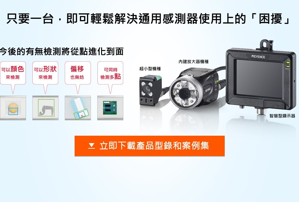 只要一台，即可輕鬆解決通用感測器使用上的「困擾」 / 今後的有無檢測將從點進化到面 (可以顏色來檢測, 可以形狀來檢測, 偏移也無妨, 可同時檢測多點) / 超小型機種, 內建放大器機種, 一体机型超小型机型通用智能显示器