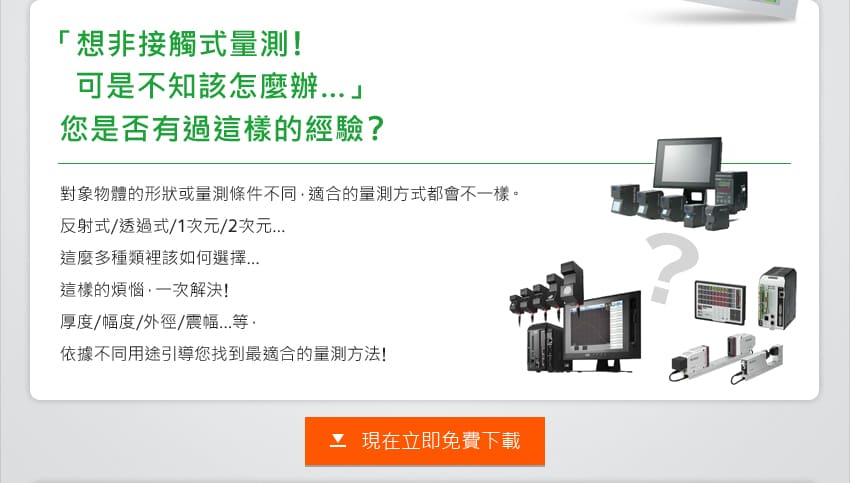 「想非接觸式量測!可是不知該怎麼辦…」您是否有過這樣的經驗? 對象物體的形狀或量測條件不同，適合的量測方式都會不一樣。反射式/透過式/1次元/2次元… 這麼多種類裡該如何選擇…這樣的煩惱，一次解決!厚度/幅度/外徑/震幅…等，依據不同用途引導您找到最適合的量測方法!