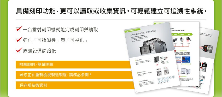 具備刻印功能，更可以讀取或收集資訊。可輕鬆建立可追溯性系統。 [ 一台雷射刻印機就能完成刻印與讀取 / 強化「可追溯性」與「可視化」 / 周邊設備網路化 ] [ 附圖說明，簡單明瞭 / 若您正在重新檢視製造製程，請務必參閱！ / 保存版技術資料 ]