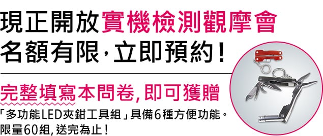 現正開放實機檢測觀摩會名額有限，立即預約! / 完整填寫本問卷, 即可獲贈 「多功能LED夾鉗工具組」具備6種方便功能。限量60組, 送完為止!